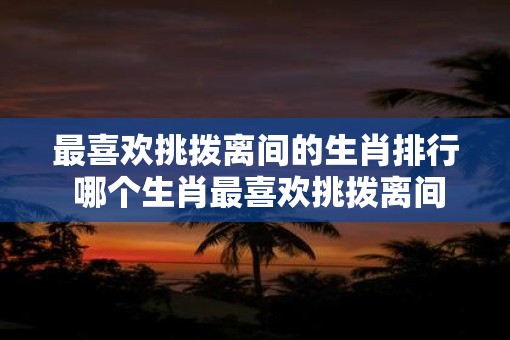 最喜欢挑拨离间的生肖排行 哪个生肖最喜欢挑拨离间