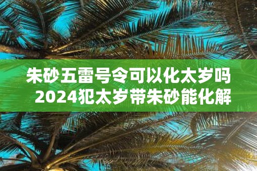 朱砂五雷号令可以化太岁吗 2025犯太岁带朱砂能化解 朱砂五雷号令可以化太岁吗 2025犯太岁带朱砂能化解