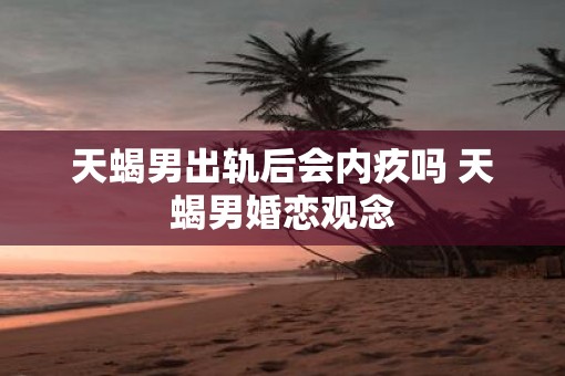 天蝎男出轨后会内疚吗 天蝎男婚恋观念