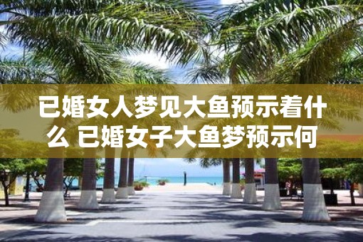已婚女人梦见大鱼预示着什么 已婚女子大鱼梦预示何事
