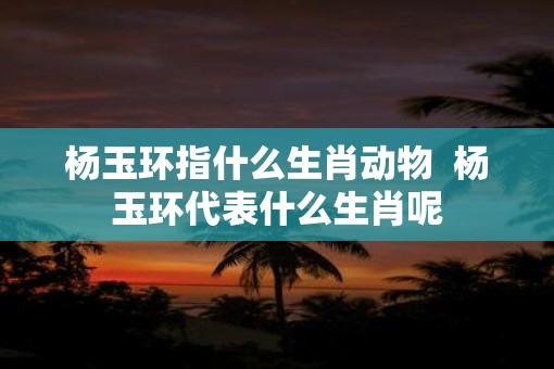 杨玉环指什么生肖动物  杨玉环代表什么生肖呢