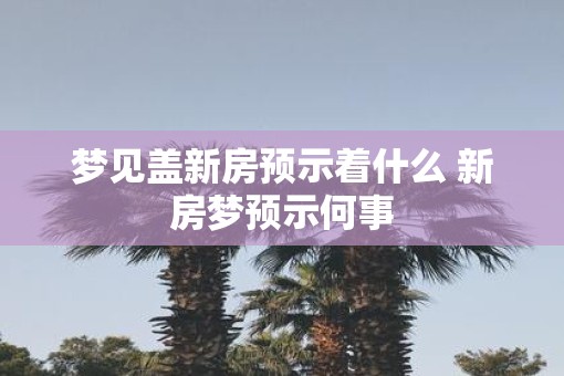梦见盖新房预示着什么 新房梦预示何事