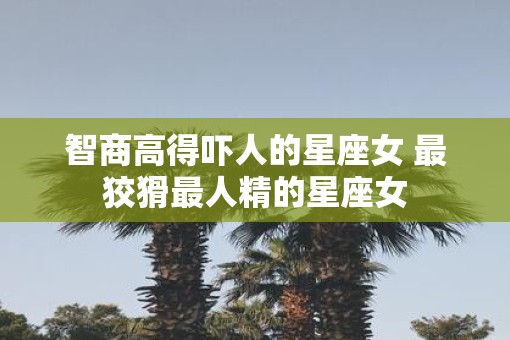 智商高得吓人的星座女 最狡猾最人精的星座女 智商高得吓人的星座女 最狡猾最人精的星座女