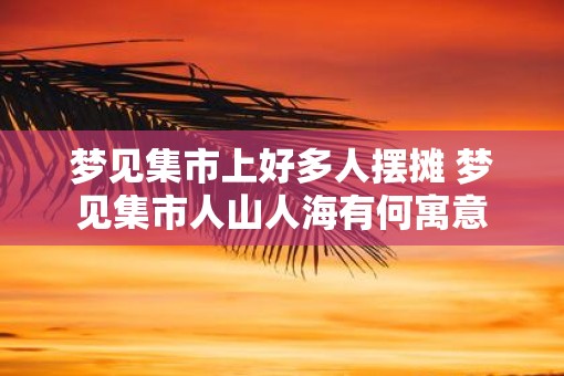 梦见集市上好多人摆摊 梦见集市人山人海有何寓意