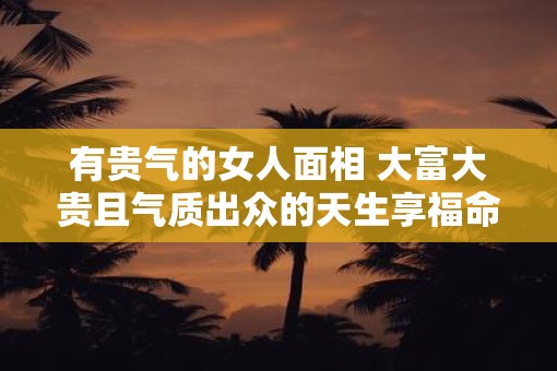 有贵气的女人面相 大富大贵且气质出众的天生享福命