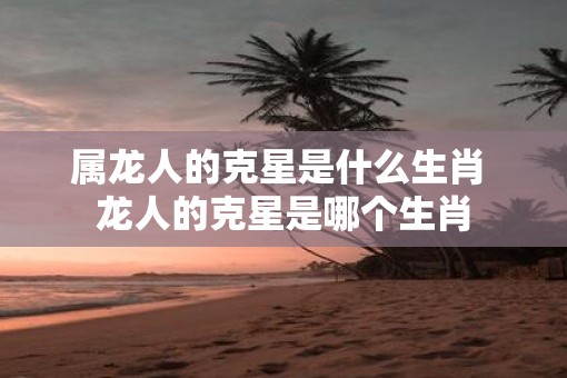 属龙人的克星是什么生肖 龙人的克星是哪个生肖