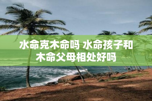 水命克木命吗 水命孩子和木命父母相处好吗