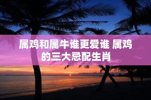 属鸡和属牛谁更爱谁 属鸡的三大忌配生肖