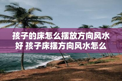 孩子的床怎么摆放方向风水好 孩子床摆方向风水怎么布置