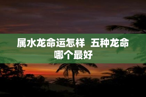属水龙命运怎样  五种龙命哪个最好