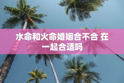 水命和火命婚姻合不合 在一起合适吗