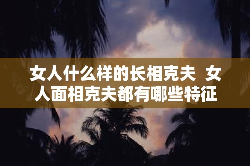 女人什么样的长相克夫  女人面相克夫都有哪些特征