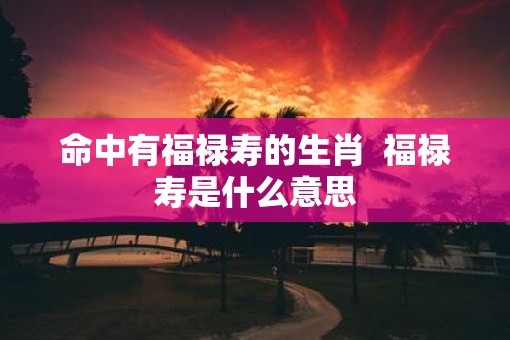 命中有福禄寿的生肖  福禄寿是什么意思