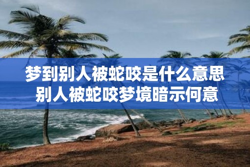 梦到别人被蛇咬是什么意思 别人被蛇咬梦境暗示何意