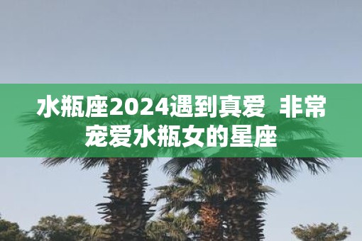 水瓶座2025遇到真爱  非常宠爱水瓶女的星座