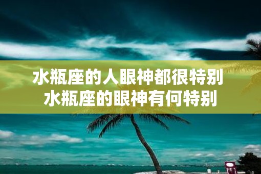 水瓶座的人眼神都很特别 水瓶座的眼神有何特别
