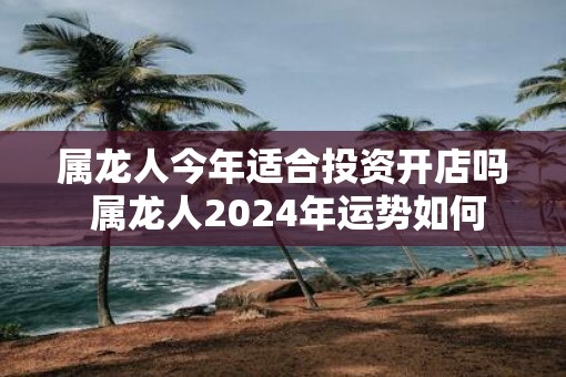 属龙人今年适合投资开店吗 属龙人2024年运势如何