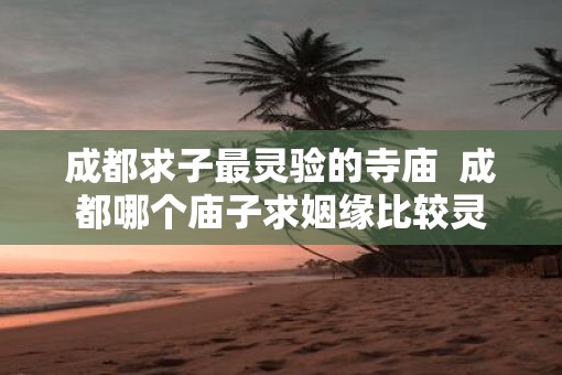 成都求子最灵验的寺庙  成都哪个庙子求姻缘比较灵