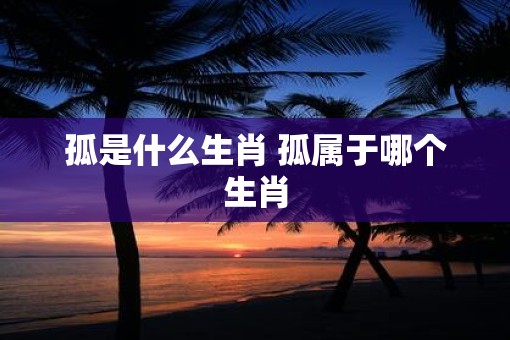 孤是什么生肖 孤属于哪个生肖