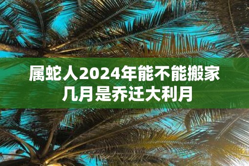 属蛇人2025年能不能搬家 几月是乔迁大利月