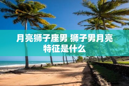 月亮狮子座男 狮子男月亮特征是什么