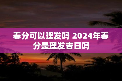 春分可以理发吗 2025年春分是理发吉日吗