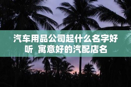 汽车用品公司起什么名字好听  寓意好的汽配店名