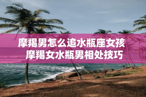 摩羯男怎么追水瓶座女孩  摩羯女水瓶男相处技巧