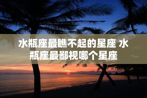 水瓶座最瞧不起的星座 水瓶座最鄙视哪个星座