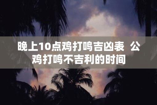 晚上10点鸡打鸣吉凶表  公鸡打鸣不吉利的时间