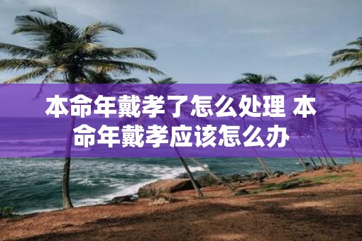 本命年戴孝了怎么处理 本命年戴孝应该怎么办