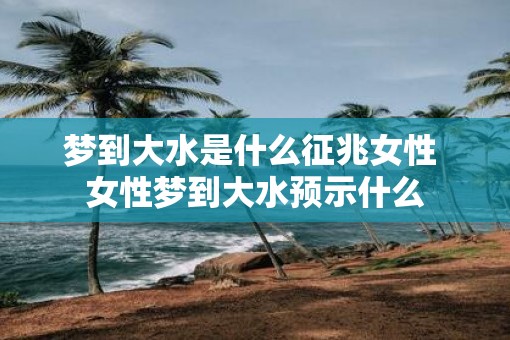 梦到大水是什么征兆女性 女性梦到大水预示什么