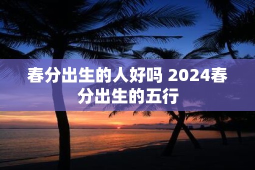 春分出生的人好吗 2025春分出生的五行 春分出生的人好吗 2025春分出生的五行