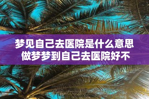 梦见自己去医院是什么意思 做梦梦到自己去医院好不好
