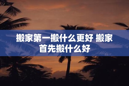 搬家第一搬什么更好 搬家首先搬什么好