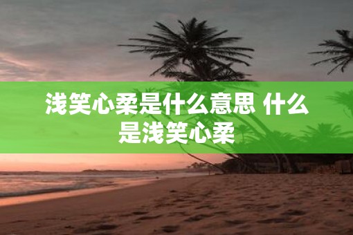 浅笑心柔是什么意思 什么是浅笑心柔