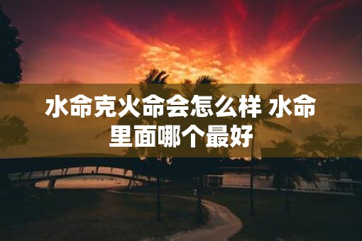 水命克火命会怎么样 水命里面哪个最好