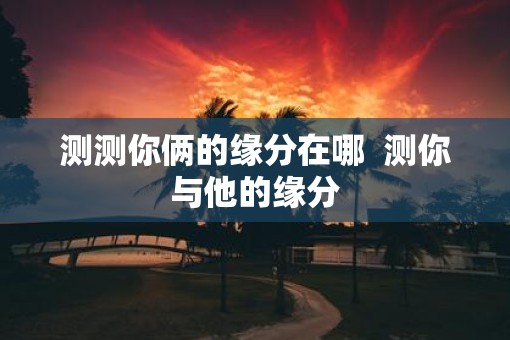 测测你俩的缘分在哪  测你与他的缘分