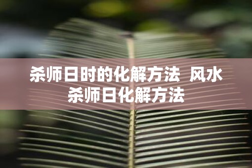杀师日时的化解方法  风水杀师日化解方法