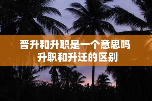 晋升和升职是一个意思吗  升职和升迁的区别