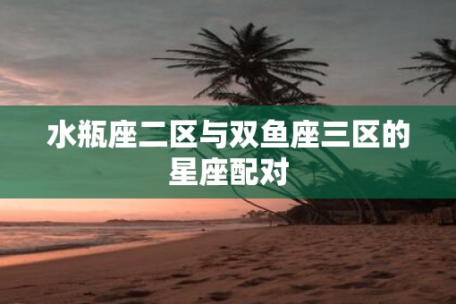 水瓶座二区与双鱼座三区的星座配对
