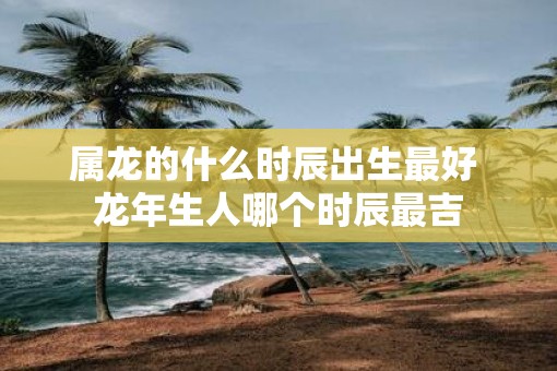 属龙的什么时辰出生最好 蛇年生人哪个时辰最吉