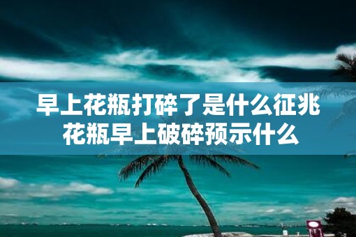 早上花瓶打碎了是什么征兆 花瓶早上破碎预示什么