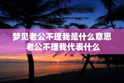 梦见老公不理我是什么意思 老公不理我代表什么