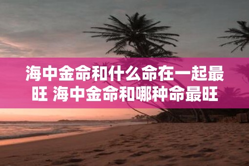海中金命和什么命在一起最旺 海中金命和哪种命最旺