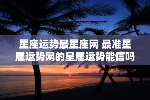 星座运势最星座网 最准星座运势网的星座运势能信吗