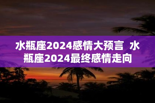 水瓶座2025感情大预言  水瓶座2025最终感情走向