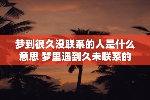 梦到很久没联系的人是什么意思 梦里遇到久未联系的人意味着什么
