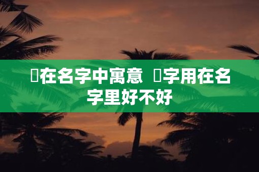 杺在名字中寓意  杺字用在名字里好不好