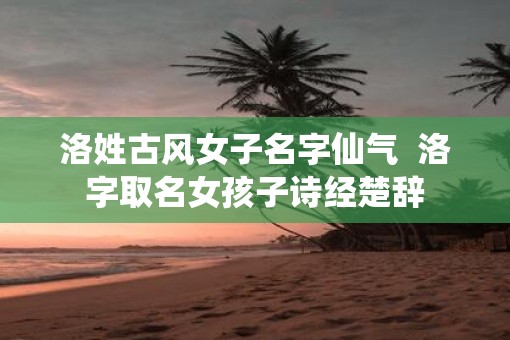 洛姓古风女子名字仙气  洛字取名女孩子诗经楚辞